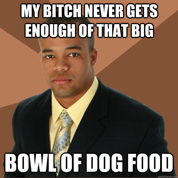 my bitch never gets enough of that big bowl of dog food  Successful Black Man