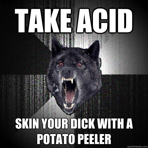 Take Acid skin your dick with a potato peeler  Insanity Wolf