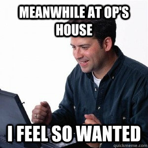 Meanwhile at op's house I feel so wanted  Lonely Computer Guy