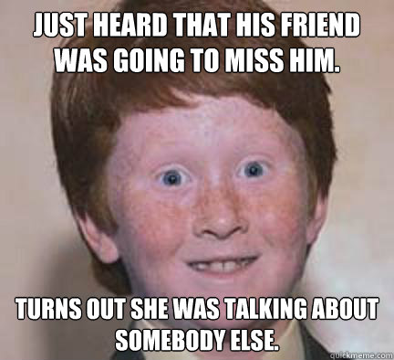 Just heard that his friend was going to miss him. Turns out she was talking about somebody else.  Over Confident Ginger