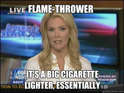 FLAME-THROWER IT's A BIG cigarette
LIGHTER, essentially  Megyn Kelly