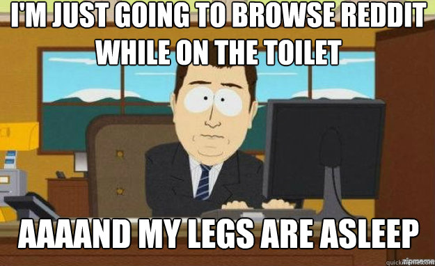 I'm just going to browse reddit while on the toilet AAAAND my legs are asleep  aaaand its gone