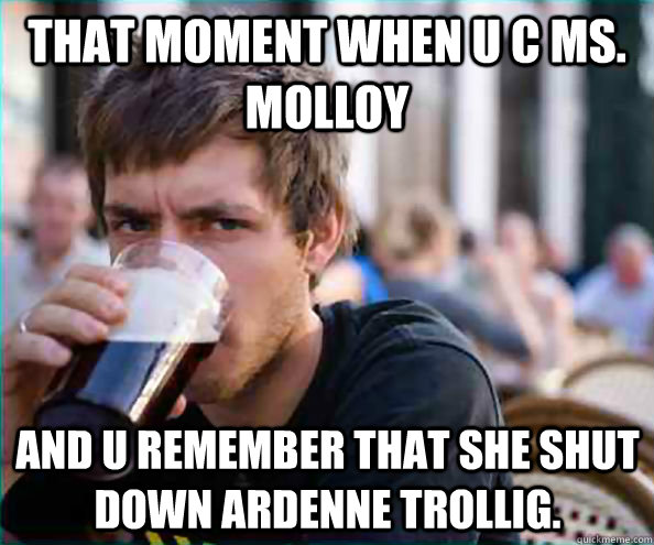 That moment when u c Ms. Molloy And u remember that she shut down Ardenne Trollig.  Lazy College Senior