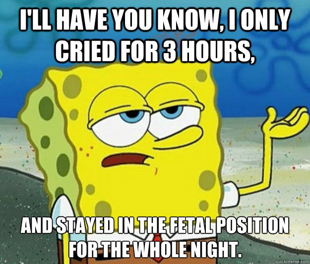 I'll have you know, I only cried for 3 hours, And stayed in the fetal position for the whole night.   Tough Spongebob