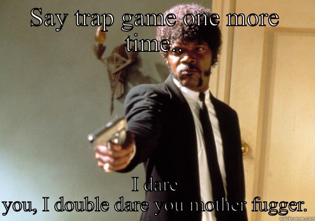 SAY TRAP GAME ONE MORE TIME.. I DARE YOU, I DOUBLE DARE YOU MOTHER FUGGER. Samuel L Jackson