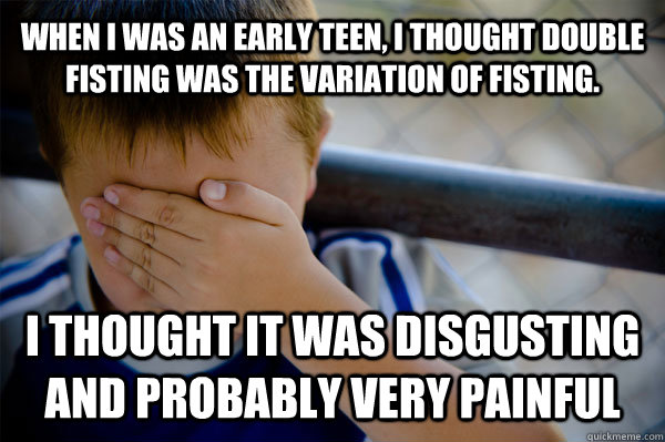 when i was an early teen, i thought double fisting was the variation of fisting. i thought it was disgusting and probably very painful  Confession kid