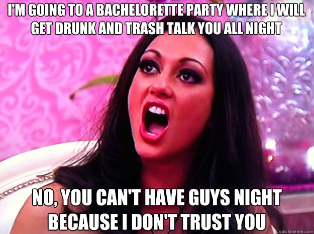 I'M GOING TO A BACHELORETTE PARTY WHERE I WILL GET DRUNK AND TRASH TALK YOU ALL NIGHT  NO, YOU CAN'T HAVE GUYS NIGHT BECAUSE I DON'T TRUST YOU  Feminist Nazi