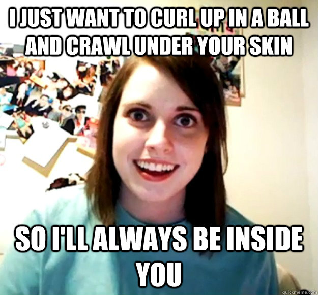 I just want to curl up in a ball and crawl under your skin so I'll always be inside you - I just want to curl up in a ball and crawl under your skin so I'll always be inside you  Overly Attached Girlfriend