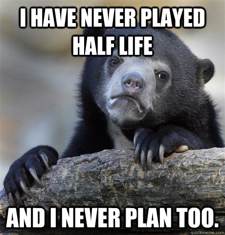 I have never played Half Life and I never plan too.   Confession Bear