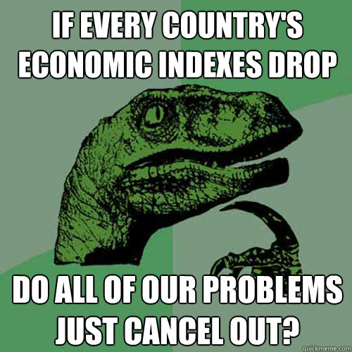 If every country's economic indexes drop do all of our problems just cancel out? - If every country's economic indexes drop do all of our problems just cancel out?  Philosoraptor