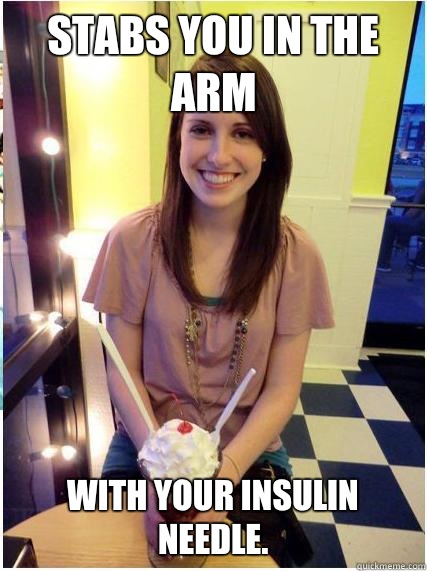 Stabs you in the arm with your insulin needle.   Misunderstood Girlfriend