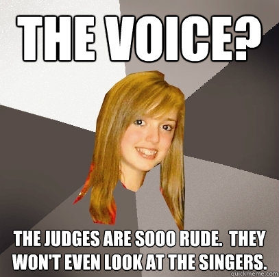 the voice? the judges are sooo rude.  they won't even look at the singers.  Musically Oblivious 8th Grader