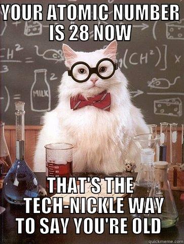 YOUR ATOMIC NUMBER IS 28 NOW THAT'S THE   TECH-NICKLE WAY TO SAY YOU'RE OLD  Chemistry Cat