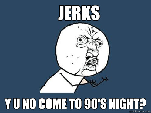 Jerks y u no come to 90's night?  Y U No