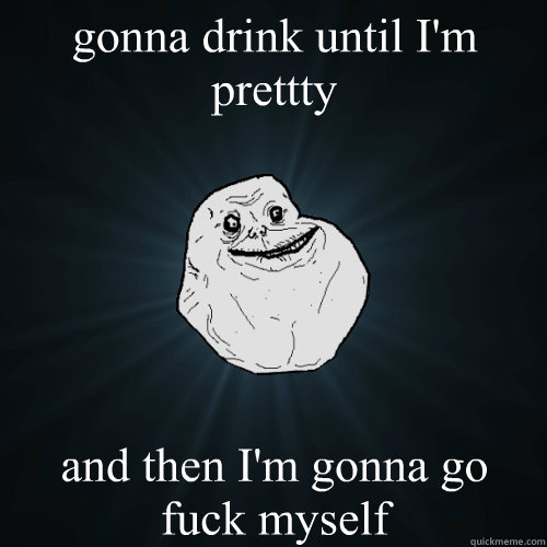 gonna drink until I'm prettty and then I'm gonna go fuck myself - gonna drink until I'm prettty and then I'm gonna go fuck myself  Forever Alone