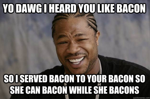 YO DAWG I HEARD YOU LIKE BACON SO I SERVED BACON TO YOUR BACON SO SHE CAN BACON WHILE SHE BACONS - YO DAWG I HEARD YOU LIKE BACON SO I SERVED BACON TO YOUR BACON SO SHE CAN BACON WHILE SHE BACONS  Xzibit meme