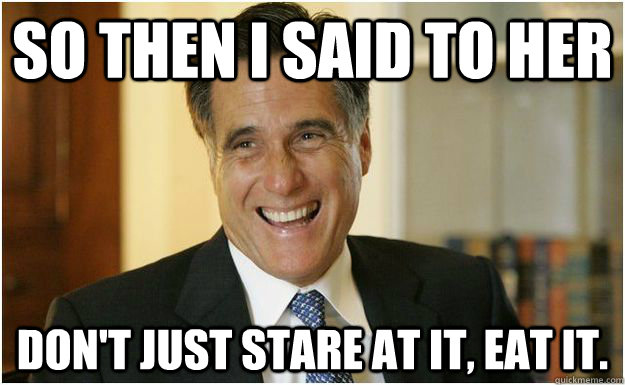 so then i said to her don't just stare at it, eat it.  Mitt Romney