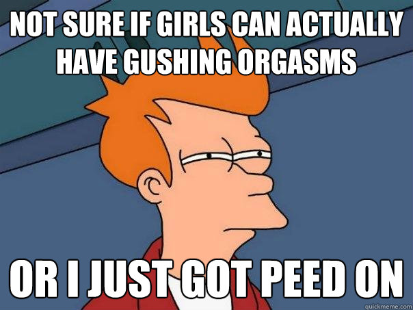 NOT SURE IF girls can actually have gushing orgasms OR I just got peed on  Futurama Fry