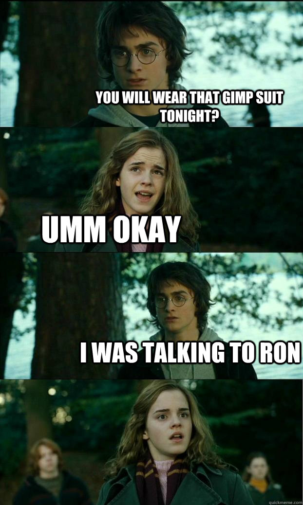 you will wear that gimp suit tonight? umm okay i was talking to ron  Horny Harry