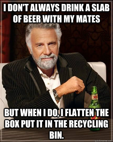 I don't always drink a slab of beer with my mates But when I do, I flatten the box put it in the recycling bin.  