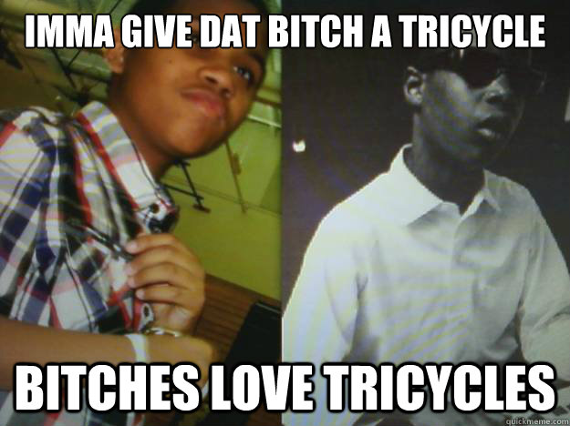 imma give dat bitch a tricycle bitches love tricycles  