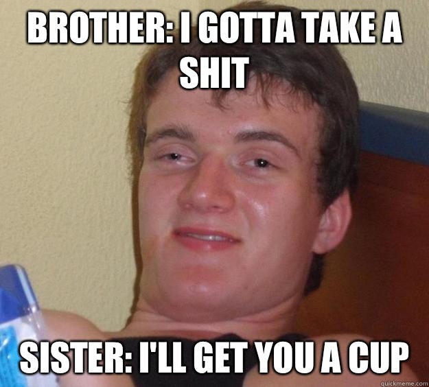 Brother: I gotta take a shit  Sister: I'll get you a cup   10 Guy