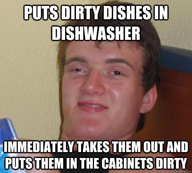 Puts dirty dishes in dishwasher immediately takes them out and puts them in the cabinets dirty  10 Guy