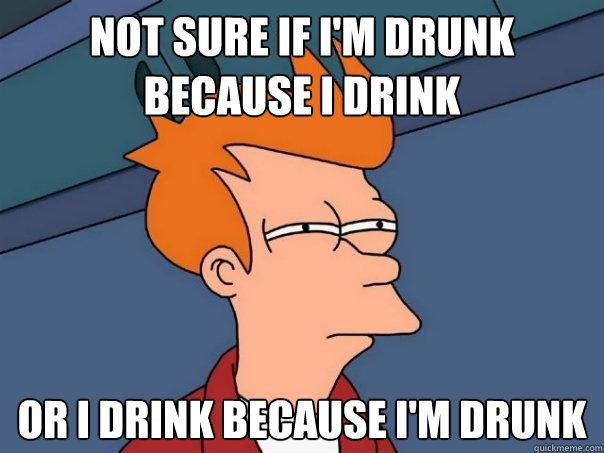 Not sure if i'm drunk because I drink    Or I drink because i'm drunk  Futurama Fry