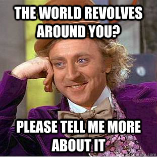 The world revolves around you? Please tell me more about it - The world revolves around you? Please tell me more about it  Condescending Wonka