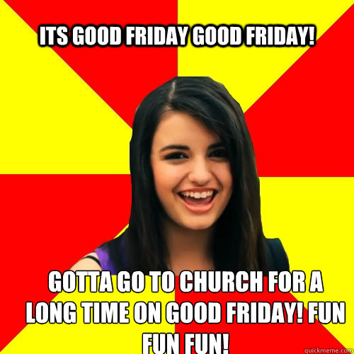 its good Friday good friday! gotta go to church for a long time on good friday! fun fun fun!  Rebecca Black