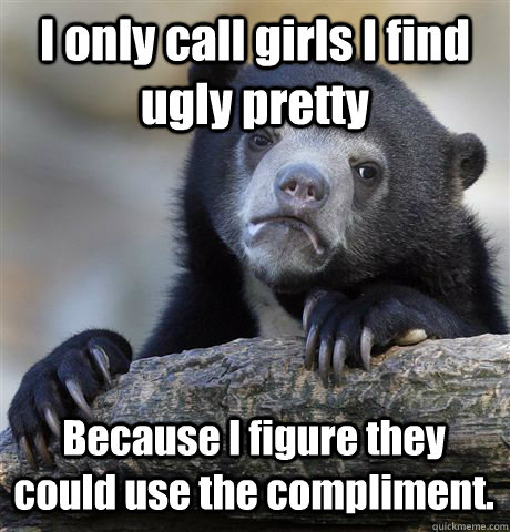 I only call girls I find ugly pretty Because I figure they could use the compliment.  Confession Bear