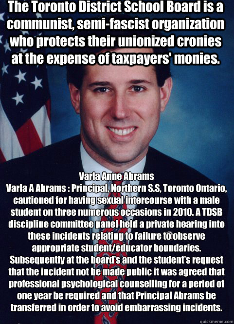 Varla Anne Abrams
Varla A Abrams : Principal, Northern S.S, Toronto Ontario, cautioned for having sexual intercourse with a male student on three numerous occasions in 2010. A TDSB discipline committee panel held a private hearing into these incidents rel  Scumbag Santorum