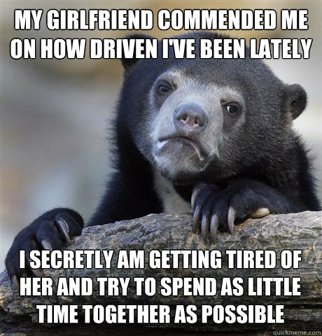 MY GIRLFRIEND COMMENDED ME ON HOW DRIVEN I'VE BEEN LATELY I SECRETLY AM GETTING TIRED OF HER AND TRY TO SPEND AS LITTLE TIME TOGETHER AS POSSIBLE  Confession Bear