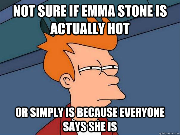 Not sure if emma stone is actually hot or simply is because everyone says she is  Futurama Fry