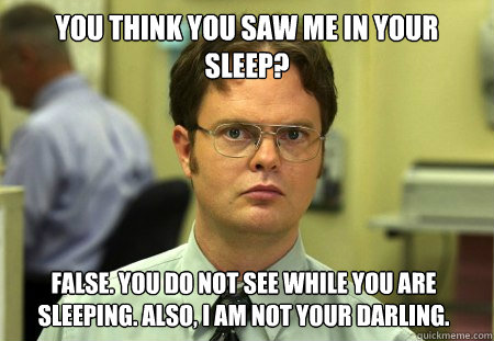 YOU THINK YOU SAW ME IN YOUR SLEEP? FALSE. YOU DO NOT SEE WHILE YOU ARE SLEEPING. ALSO, I AM NOT YOUR DARLING.  Dwight