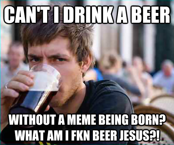 Can't I drink a beer Without a meme being born?  What am I fkn beer Jesus?! - Can't I drink a beer Without a meme being born?  What am I fkn beer Jesus?!  Lazy College Senior