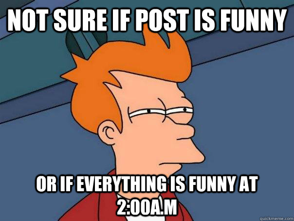 not sure if post is funny or if everything is funny at 2:00a.m  Futurama Fry