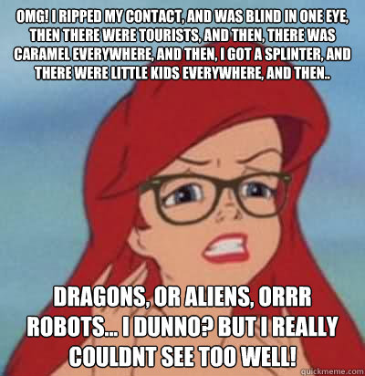 OMG! I RIPPED MY CONTACT, AND WAS BLIND IN ONE EYE,  THEN THERE WERE TOURISTS, AND THEN, THERE WAS CARAMEL EVERYWHERE, AND THEN, I GOT A SPLINTER, AND THERE WERE LITTLE KIDS EVERYWHERE, AND THEN.. DRAGONS, OR ALIENS, ORRR ROBOTS... I DUNNO? BUT I REALLY C - OMG! I RIPPED MY CONTACT, AND WAS BLIND IN ONE EYE,  THEN THERE WERE TOURISTS, AND THEN, THERE WAS CARAMEL EVERYWHERE, AND THEN, I GOT A SPLINTER, AND THERE WERE LITTLE KIDS EVERYWHERE, AND THEN.. DRAGONS, OR ALIENS, ORRR ROBOTS... I DUNNO? BUT I REALLY C  Hipster Ariel