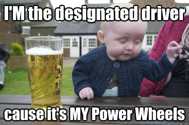 I'M the designated driver cause it's MY Power Wheels  drunk baby