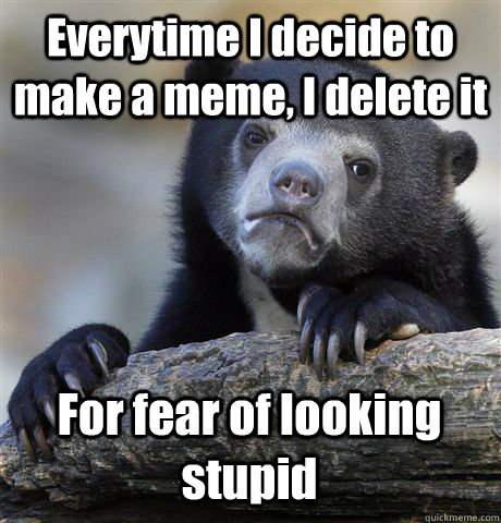 Everytime I decide to make a meme, I delete it For fear of looking stupid  Confession Bear