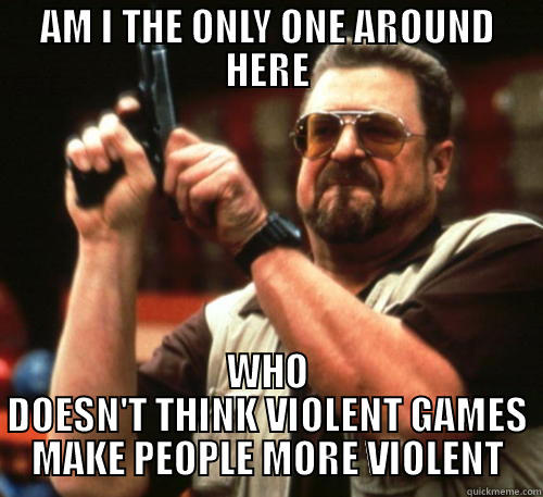 AM I THE ONLY ONE AROUND HERE WHO DOESN'T THINK VIOLENT GAMES MAKE PEOPLE MORE VIOLENT Am I The Only One Around Here