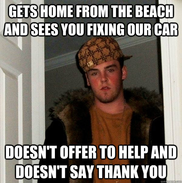 Gets home from the beach and sees you fixing our car Doesn't offer to help and doesn't say thank you  Scumbag Steve