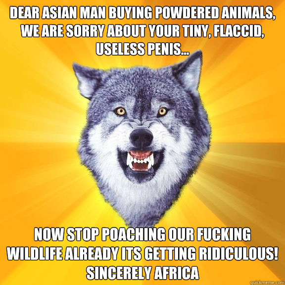 Dear Asian man buying powdered animals, 
we are sorry about your tiny, flaccid, useless penis... now stop poaching our fucking wildlife already its getting ridiculous!
sincerely Africa - Dear Asian man buying powdered animals, 
we are sorry about your tiny, flaccid, useless penis... now stop poaching our fucking wildlife already its getting ridiculous!
sincerely Africa  Courage Wolf