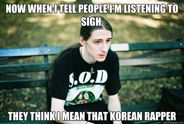 Now when I tell People I'm listening to sigh, they think i mean that korean rapper    First World Metal Problems