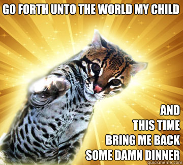 Go Forth UNTO THE WORLD my child and
THIS TIME
bring me back some DAMN dinner
 - Go Forth UNTO THE WORLD my child and
THIS TIME
bring me back some DAMN dinner
  ZEALOUS OCELOT