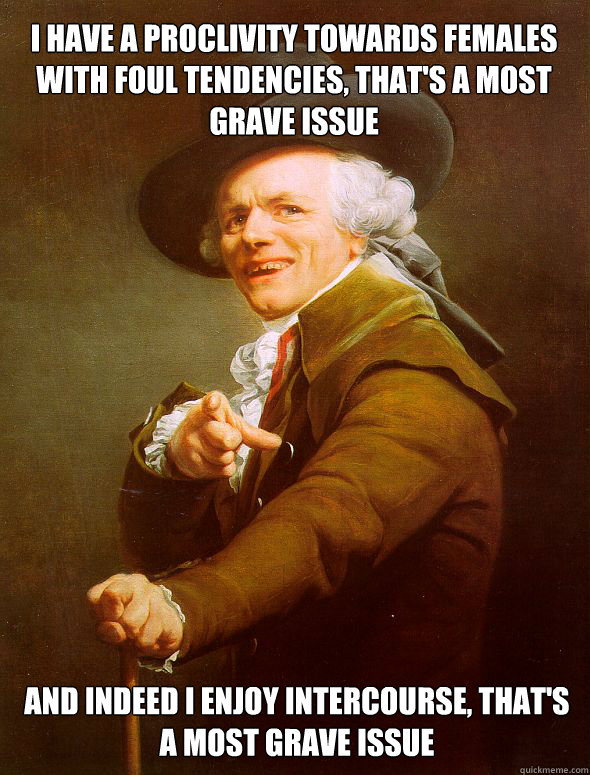 i have a proclivity towards females with foul tendencies, that's a most grave issue and indeed i enjoy intercourse, that's a most grave issue  Joseph Ducreux