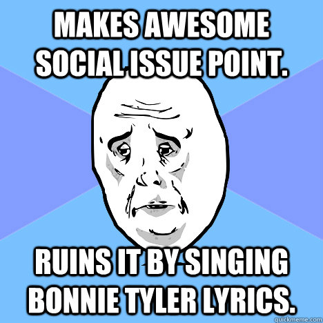 Makes awesome social issue point. Ruins it by singing Bonnie Tyler lyrics.  Okay Guy