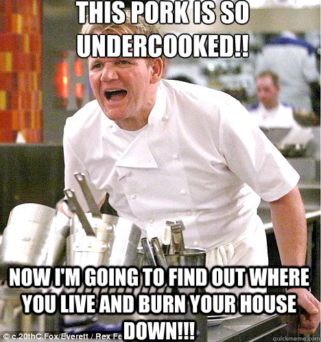 this pork is so undercooked!! now i'm going to find out where you live and burn your house down!!! - this pork is so undercooked!! now i'm going to find out where you live and burn your house down!!!  Angry Chef