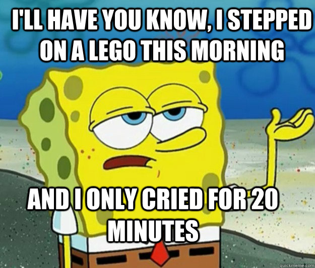 I'll have you know, I stepped on a lego this morning And I only cried for 20 minutes - I'll have you know, I stepped on a lego this morning And I only cried for 20 minutes  How tough am I