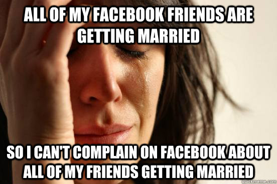 All of my facebook friends are getting married so I can't complain on facebook about all of my friends getting married  First World Problems